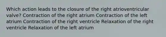 Which action leads to the closure of the right atrioventricular valve? Contraction of the right atrium Contraction of the left atrium Contraction of the right ventricle Relaxation of the right ventricle Relaxation of the left atrium