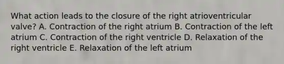 What action leads to the closure of the right atrioventricular valve? A. Contraction of the right atrium B. Contraction of the left atrium C. Contraction of the right ventricle D. Relaxation of the right ventricle E. Relaxation of the left atrium