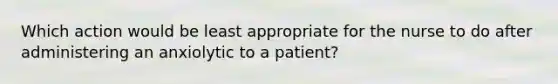 Which action would be least appropriate for the nurse to do after administering an anxiolytic to a patient?