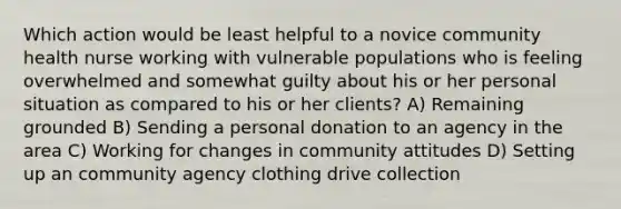 Which action would be least helpful to a novice community health nurse working with vulnerable populations who is feeling overwhelmed and somewhat guilty about his or her personal situation as compared to his or her clients? A) Remaining grounded B) Sending a personal donation to an agency in the area C) Working for changes in community attitudes D) Setting up an community agency clothing drive collection