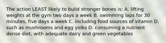 The action LEAST likely to build stronger bones is: A. lifting weights at the gym two days a week B. swimming laps for 30 minutes, five days a week C. including food sources of vitamin D, such as mushrooms and egg yolks D. consuming a nutrient dense diet, with adequate dairy and green vegetables