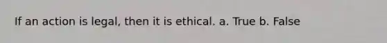 If an action is legal, then it is ethical. a. True b. False