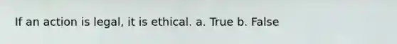 If an action is legal, it is ethical.​ a. True b. False