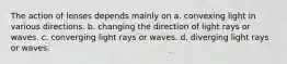 The action of lenses depends mainly on a. convexing light in various directions. b. changing the direction of light rays or waves. c. converging light rays or waves. d. diverging light rays or waves.