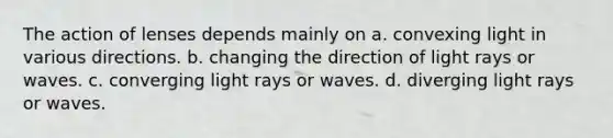 The action of lenses depends mainly on a. convexing light in various directions. b. changing the direction of light rays or waves. c. converging light rays or waves. d. diverging light rays or waves.