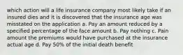 which action will a life insurance company most likely take if an insured dies and it is discovered that the insurance age was misstated on the application a. Pay an amount reduced by a specified percentage of the face amount b. Pay nothing c. Pain amount the premiums would have purchased at the insurance actual age d. Pay 50% of the initial death benefit