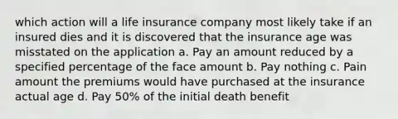 which action will a life insurance company most likely take if an insured dies and it is discovered that the insurance age was misstated on the application a. Pay an amount reduced by a specified percentage of the face amount b. Pay nothing c. Pain amount the premiums would have purchased at the insurance actual age d. Pay 50% of the initial death benefit