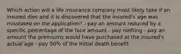 Which action will a life insurance company most likely take if an insured dies and it is discovered that the insured's age was misstated on the application? - pay an amount reduced by a specific percentage of the face amount - pay nothing - pay an amount the premiums would have purchased at the insured's actual age - pay 50% of the initial death benefit