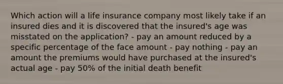 Which action will a life insurance company most likely take if an insured dies and it is discovered that the insured's age was misstated on the application? - pay an amount reduced by a specific percentage of the face amount - pay nothing - pay an amount the premiums would have purchased at the insured's actual age - pay 50% of the initial death benefit