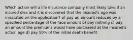 Which action will a life insurance company most likely take if an insured dies and it is discovered that the insured's age was misstated on the application? a) pay an amount reduced by a specified percentage of the face amount b) pay nothing c) pay an amount the premiums would have purchased at the insured's actual age d) pay 50% of the initial death benefit