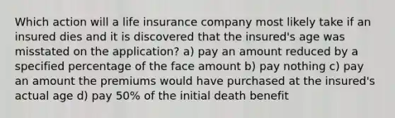 Which action will a life insurance company most likely take if an insured dies and it is discovered that the insured's age was misstated on the application? a) pay an amount reduced by a specified percentage of the face amount b) pay nothing c) pay an amount the premiums would have purchased at the insured's actual age d) pay 50% of the initial death benefit