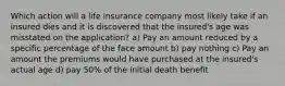 Which action will a life insurance company most likely take if an insured dies and it is discovered that the insured's age was misstated on the application? a) Pay an amount reduced by a specific percentage of the face amount b) pay nothing c) Pay an amount the premiums would have purchased at the insured's actual age d) pay 50% of the initial death benefit