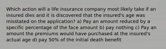 Which action will a life insurance company most likely take if an insured dies and it is discovered that the insured's age was misstated on the application? a) Pay an amount reduced by a specific percentage of the face amount b) pay nothing c) Pay an amount the premiums would have purchased at the insured's actual age d) pay 50% of the initial death benefit