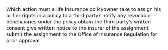 Which action must a life insurance policyowner take to assign his or her rights in a policy to a third party? notify any revocable beneficiaries under the policy obtain the third party's written consent give written notice to the insurer of the assignment submit the assignment to the Office of Insurance Regulation for prior approval