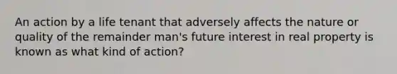 An action by a life tenant that adversely affects the nature or quality of the remainder man's future interest in real property is known as what kind of action?