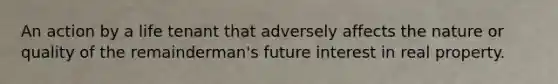 An action by a life tenant that adversely affects the nature or quality of the remainderman's future interest in real property.