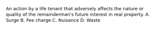 An action by a life tenant that adversely affects the nature or quality of the remainderman's future interest in real property. A. Surge B. Fee charge C. Nuisance D. Waste