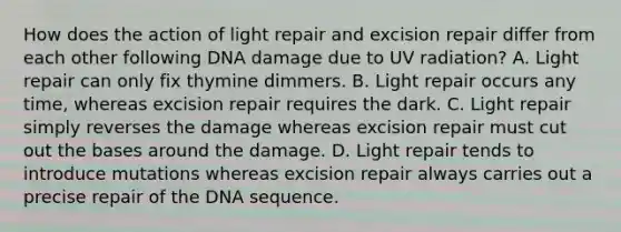 How does the action of light repair and excision repair differ from each other following DNA damage due to UV radiation? A. Light repair can only fix thymine dimmers. B. Light repair occurs any time, whereas excision repair requires the dark. C. Light repair simply reverses the damage whereas excision repair must cut out the bases around the damage. D. Light repair tends to introduce mutations whereas excision repair always carries out a precise repair of the DNA sequence.