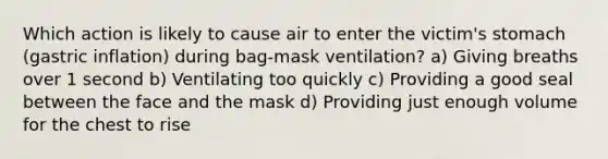 Which action is likely to cause air to enter the victim's stomach (gastric inflation) during bag-mask ventilation? a) Giving breaths over 1 second b) Ventilating too quickly c) Providing a good seal between the face and the mask d) Providing just enough volume for the chest to rise