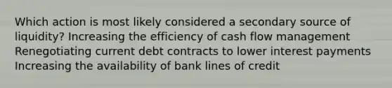 Which action is most likely considered a secondary source of liquidity? Increasing the efficiency of cash flow management Renegotiating current debt contracts to lower interest payments Increasing the availability of bank lines of credit