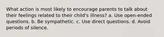 What action is most likely to encourage parents to talk about their feelings related to their child's illness? a. Use open-ended questions. b. Be sympathetic. c. Use direct questions. d. Avoid periods of silence.