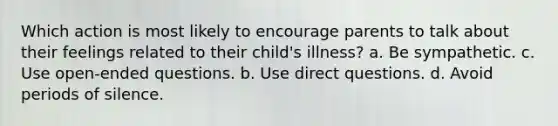 Which action is most likely to encourage parents to talk about their feelings related to their child's illness? a. Be sympathetic. c. Use open-ended questions. b. Use direct questions. d. Avoid periods of silence.