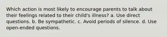 Which action is most likely to encourage parents to talk about their feelings related to their child's illness? a. Use direct questions. b. Be sympathetic. c. Avoid periods of silence. d. Use open-ended questions.