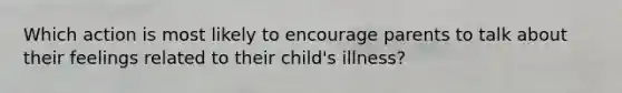 Which action is most likely to encourage parents to talk about their feelings related to their child's illness?