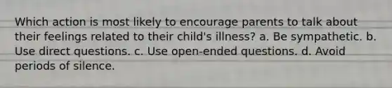 Which action is most likely to encourage parents to talk about their feelings related to their child's illness? a. Be sympathetic. b. Use direct questions. c. Use open-ended questions. d. Avoid periods of silence.