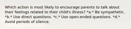 Which action is most likely to encourage parents to talk about their feelings related to their child's illness? *a.* Be sympathetic. *b.* Use direct questions. *c.* Use open-ended questions. *d.* Avoid periods of silence.