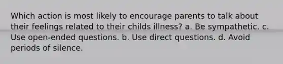 Which action is most likely to encourage parents to talk about their feelings related to their childs illness? a. Be sympathetic. c. Use open-ended questions. b. Use direct questions. d. Avoid periods of silence.