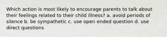 Which action is most likely to encourage parents to talk about their feelings related to their child illness? a. avoid periods of silence b. be sympathetic c. use open ended question d. use direct questions