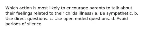 Which action is most likely to encourage parents to talk about their feelings related to their childs illness? a. Be sympathetic. b. Use direct questions. c. Use open-ended questions. d. Avoid periods of silence