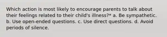 Which action is most likely to encourage parents to talk about their feelings related to their child's illness?* a. Be sympathetic. b. Use open-ended questions. c. Use direct questions. d. Avoid periods of silence.