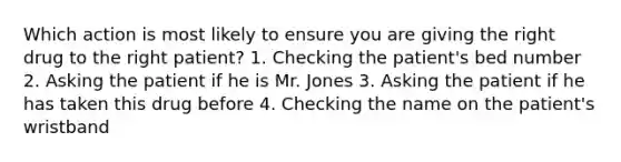 Which action is most likely to ensure you are giving the right drug to the right patient? 1. Checking the patient's bed number 2. Asking the patient if he is Mr. Jones 3. Asking the patient if he has taken this drug before 4. Checking the name on the patient's wristband