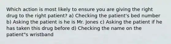 Which action is most likely to ensure you are giving the right drug to the right patient? a) Checking the patient's bed number b) Asking the patient is he is Mr. Jones c) Asking the patient if he has taken this drug before d) Checking the name on the patient"s wristband