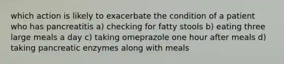 which action is likely to exacerbate the condition of a patient who has pancreatitis a) checking for fatty stools b) eating three large meals a day c) taking omeprazole one hour after meals d) taking pancreatic enzymes along with meals