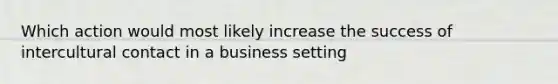 Which action would most likely increase the success of intercultural contact in a business setting