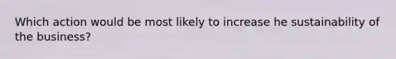 Which action would be most likely to increase he sustainability of the business?