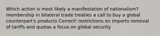 Which action is most likely a manifestation of nationalism? membership in bilateral trade treaties a call to buy a global counterpart's products Correct! restrictions on imports removal of tariffs and quotas a focus on global security