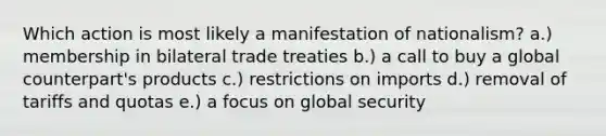 Which action is most likely a manifestation of nationalism? a.) membership in bilateral trade treaties b.) a call to buy a global counterpart's products c.) restrictions on imports d.) removal of tariffs and quotas e.) a focus on global security