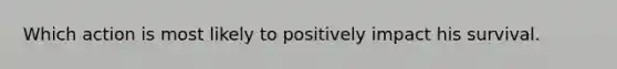 Which action is most likely to positively impact his survival.