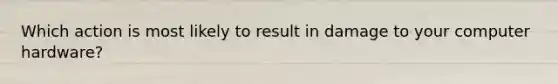 Which action is most likely to result in damage to your computer hardware?