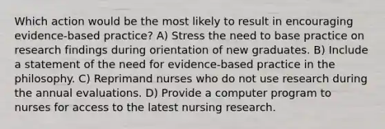 Which action would be the most likely to result in encouraging evidence-based practice? A) Stress the need to base practice on research findings during orientation of new graduates. B) Include a statement of the need for evidence-based practice in the philosophy. C) Reprimand nurses who do not use research during the annual evaluations. D) Provide a computer program to nurses for access to the latest nursing research.