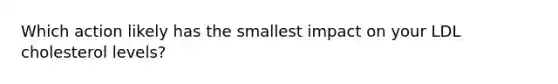 Which action likely has the smallest impact on your LDL cholesterol levels?