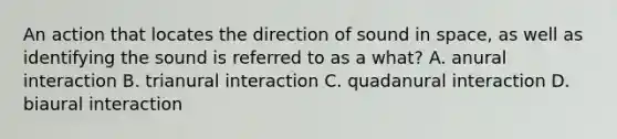 An action that locates the direction of sound in space, as well as identifying the sound is referred to as a what? A. anural interaction B. trianural interaction C. quadanural interaction D. biaural interaction