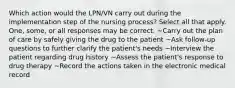 Which action would the LPN/VN carry out during the implementation step of the nursing process? Select all that apply. One, some, or all responses may be correct. ~Carry out the plan of care by safely giving the drug to the patient ~Ask follow-up questions to further clarify the patient's needs ~Interview the patient regarding drug history ~Assess the patient's response to drug therapy ~Record the actions taken in the electronic medical record