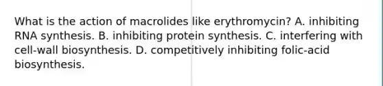 What is the action of macrolides like erythromycin? A. inhibiting RNA synthesis. B. inhibiting protein synthesis. C. interfering with cell-wall biosynthesis. D. competitively inhibiting folic-acid biosynthesis.