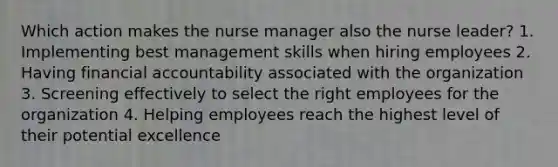 Which action makes the nurse manager also the nurse leader? 1. Implementing best management skills when hiring employees 2. Having financial accountability associated with the organization 3. Screening effectively to select the right employees for the organization 4. Helping employees reach the highest level of their potential excellence