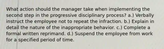 What action should the manager take when implementing the second step in the progressive disciplinary process? a.) Verbally instruct the employee not to repeat the infraction. b.) Explain in detail the nature of the inappropriate behavior. c.) Complete a formal written reprimand. d.) Suspend the employee from work for a specified period of time.